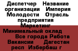 Диспетчер › Название организации ­ Империя Молодости › Отрасль предприятия ­ Маркетинг › Минимальный оклад ­ 15 000 - Все города Работа » Вакансии   . Дагестан респ.,Избербаш г.